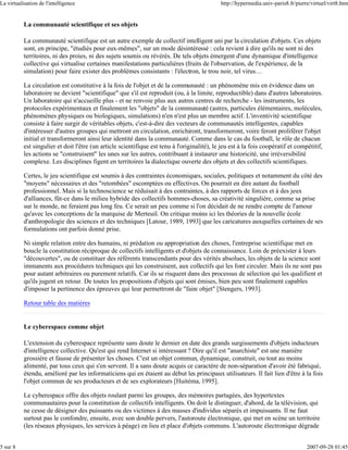 La virtualisation de l'intelligence                                                           http://hypermedia.univ-paris8.fr/pierre/virtuel/virt8.htm


           La communauté scientifique et ses objets

           La communauté scientifique est un autre exemple de collectif intelligent uni par la circulation d'objets. Ces objets
           sont, en principe, "étudiés pour eux-mêmes", sur un mode désintéressé : cela revient à dire qu'ils ne sont ni des
           territoires, ni des proies, ni des sujets soumis ou révérés. De tels objets émergent d'une dynamique d'intelligence
           collective qui virtualise certaines manifestations particulières (fruits de l'observation, de l'expérience, de la
           simulation) pour faire exister des problèmes consistants : l'électron, le trou noir, tel virus…

           La circulation est constitutive à la fois de l'objet et de la communauté : un phénomène mis en évidence dans un
           laboratoire ne devient "scientifique" que s'il est reproduit (ou, à la limite, reproductible) dans d'autres laboratoires.
           Un laboratoire qui n'accueille plus - et ne renvoie plus aux autres centres de recherche - les instruments, les
           protocoles expérimentaux et finalement les "objets" de la communauté (astres, particules élémentaires, molécules,
           phénomènes physiques ou biologiques, simulations) n'en n'est plus un membre actif. L'inventivité scientifique
           consiste à faire surgir de véritables objets, c'est-à-dire des vecteurs de communautés intelligentes, capables
           d'intéresser d'autres groupes qui mettront en circulation, enrichiront, transformeront, voire feront proliférer l'objet
           initial et transformeront ainsi leur identité dans la communauté. Comme dans le cas du football, le rôle de chacun
           est singulier et doit l'être (un article scientifique est tenu à l'originalité), le jeu est à la fois coopératif et compétitif,
           les actions se "construisent" les unes sur les autres, contribuant à instaurer une historicité, une irréversibilité
           complexe. Les disciplines figent en territoires la dialectique ouverte des objets et des collectifs scientifiques.

           Certes, le jeu scientifique est soumis à des contraintes économiques, sociales, politiques et notamment du côté des
           "moyens" nécessaires et des "retombées" escomptées ou effectives. On pourrait en dire autant du football
           professionnel. Mais si la technoscience se réduisait à des contraintes, à des rapports de forces et à des jeux
           d'alliances, fût-ce dans le milieu hybride des collectifs hommes-choses, sa créativité singulière, comme sa prise
           sur le monde, ne feraient pas long feu. Ce serait un peu comme si l'on décidait de ne rendre compte de l'amour
           qu'avec les conceptions de la marquise de Merteuil. On critique moins ici les théories de la nouvelle école
           d'anthropologie des sciences et des techniques [Latour, 1989, 1993] que les caricatures auxquelles certaines de ses
           formulations ont parfois donné prise.

           Ni simple relation entre des humains, ni prédation ou appropriation des choses, l'entreprise scientifique met en
           boucle la constitution réciproque de collectifs intelligents et d'objets de connaissance. Loin de préexister à leurs
           "découvertes", ou de constituer des référents transcendants pour des vérités absolues, les objets de la science sont
           immanents aux procédures techniques qui les construisent, aux collectifs qui les font circuler. Mais ils ne sont pas
           pour autant arbitraires ou purement relatifs. Car ils se risquent dans des processus de sélection qui les qualifient et
           qu'ils jugent en retour. De toutes les propositions d'objets qui sont émises, bien peu sont finalement capables
           d'imposer la pertinence des épreuves qui leur permettront de "faire objet" [Stengers, 1993].

           Retour table des matières


           Le cyberespace comme objet

           L'extension du cyberespace représente sans doute le dernier en date des grands surgissements d'objets inducteurs
           d'intelligence collective. Qu'est qui rend Internet si intéressant ? Dire qu'il est "anarchiste" est une manière
           grossière et fausse de présenter les choses. C'est un objet commun, dynamique, construit, ou tout au moins
           alimenté, par tous ceux qui s'en servent. Il a sans doute acquis ce caractère de non-séparation d'avoir été fabriqué,
           étendu, amélioré par les informaticiens qui en étaient au début les principaux utilisateurs. Il fait lien d'être à la fois
           l'objet commun de ses producteurs et de ses explorateurs [Huitéma, 1995].

           Le cyberespace offre des objets roulant parmi les groupes, des mémoires partagées, des hypertextes
           communautaires pour la constitution de collectifs intelligents. On doit le distinguer, d'abord, de la télévision, qui
           ne cesse de désigner des puissants ou des victimes à des masses d'individus séparés et impuissants. Il ne faut
           surtout pas le confondre, ensuite, avec son double pervers, l'autoroute électronique, qui met en scène un territoire
           (les réseaux physiques, les services à péage) en lieu et place d'objets communs. L'autoroute électronique dégrade


5 sur 8                                                                                                                             2007-09-28 01:45
 