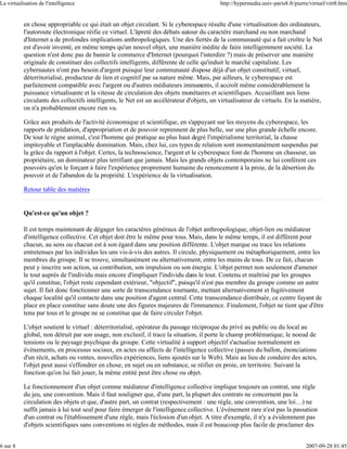 La virtualisation de l'intelligence                                                        http://hypermedia.univ-paris8.fr/pierre/virtuel/virt8.htm


           en chose appropriable ce qui était un objet circulant. Si le cyberespace résulte d'une virtualisation des ordinateurs,
           l'autoroute électronique réifie ce virtuel. L'âpreté des débats autour du caractère marchand ou non marchand
           d'Internet a de profondes implications anthropologiques. Une des fiertés de la communauté qui a fait croître le Net
           est d'avoir inventé, en même temps qu'un nouvel objet, une manière inédite de faire intelligemment société. La
           question n'est donc pas de bannir le commerce d'Internet (pourquoi l'interdire ?) mais de préserver une manière
           originale de constituer des collectifs intelligents, différente de celle qu'induit le marché capitaliste. Les
           cybernautes n'ont pas besoin d'argent puisque leur communauté dispose déjà d'un objet constitutif, virtuel,
           déterritorialisé, producteur de lien et cognitif par sa nature même. Mais, par ailleurs, le cyberespace est
           parfaitement compatible avec l'argent ou d'autres médiateurs immanents, il accroît même considérablement la
           puissance virtualisante et la vitesse de circulation des objets monétaires et scientifiques. Accueillant aux liens
           circulants des collectifs intelligents, le Net est un accélérateur d'objets, un virtualisateur de virtuels. En la matière,
           on n'a probablement encore rien vu.

           Grâce aux produits de l'activité économique et scientifique, en s'appuyant sur les moyens du cyberespace, les
           rapports de prédation, d'appropriation et de pouvoir reprennent de plus belle, sur une plus grande échelle encore.
           De tout le règne animal, c'est l'homme qui pratique au plus haut degré l'impérialisme territorial, la chasse
           impitoyable et l'implacable domination. Mais, chez lui, ces types de relation sont momentanément suspendus par
           la grâce du rapport à l'objet. Certes, la technoscience, l'argent et le cyberespace font de l'homme un chasseur, un
           propriétaire, un dominateur plus terrifiant que jamais. Mais les grands objets contemporains ne lui confèrent ces
           pouvoirs qu'en le forçant à faire l'expérience proprement humaine du renoncement à la proie, de la désertion du
           pouvoir et de l'abandon de la propriété. L'expérience de la virtualisation.

           Retour table des matières


           Qu'est-ce qu'un objet ?

           Il est temps maintenant de dégager les caractères généraux de l'objet anthropologique, objet-lien ou médiateur
           d'intelligence collective. Cet objet doit être le même pour tous. Mais, dans le même temps, il est différent pour
           chacun, au sens ou chacun est à son égard dans une position différente. L'objet marque ou trace les relations
           entretenues par les individus les uns vis-à-vis des autres. Il circule, physiquement ou métaphoriquement, entre les
           membres du groupe. Il se trouve, simultanément ou alternativement, entre les mains de tous. De ce fait, chacun
           peut y inscrire son action, sa contribution, son impulsion ou son énergie. L'objet permet non seulement d'amener
           le tout auprès de l'individu mais encore d'impliquer l'individu dans le tout. Contenu et maîtrisé par les groupes
           qu'il constitue, l'objet reste cependant extérieur, "objectif", puisqu'il n'est pas membre du groupe comme un autre
           sujet. Il fait donc fonctionner une sorte de transcendance tournante, mettant alternativement et fugitivement
           chaque localité qu'il contacte dans une position d'agent central. Cette transcendance distribuée, ce centre fuyant de
           place en place constitue sans doute une des figures majeures de l'immanence. Finalement, l'objet ne tient que d'être
           tenu par tous et le groupe ne se constitue que de faire circuler l'objet.

           L'objet soutient le virtuel : déterritorialisé, opérateur du passage réciproque du privé au public ou du local au
           global, non détruit par son usage, non exclusif, il trace la situation, il porte le champ problématique, le noeud de
           tensions ou le paysage psychique du groupe. Cette virtualité à support objectif s'actualise normalement en
           événements, en processus sociaux, en actes ou affects de l'intelligence collective (passes du ballon, énonciations
           d'un récit, achats ou ventes, nouvelles expériences, liens ajoutés sur le Web). Mais au lieu de conduire des actes,
           l'objet peut aussi s'effondrer en chose, en sujet ou en substance, se réifier en proie, en territoire. Suivant la
           fonction qu'on lui fait jouer, la même entité peut être chose ou objet.

           Le fonctionnement d'un objet comme médiateur d'intelligence collective implique toujours un contrat, une règle
           du jeu, une convention. Mais il faut souligner que, d'une part, la plupart des contrats ne concernent pas la
           circulation des objets et que, d'autre part, un contrat (respectivement : une règle, une convention, une loi…) ne
           suffit jamais à lui tout seul pour faire émerger de l'intelligence collective. L'événement rare n'est pas la passation
           d'un contrat ou l'établissement d'une règle, mais l'éclosion d'un objet. A titre d'exemple, il n'y a évidemment pas
           d'objets scientifiques sans conventions ni règles de méthodes, mais il est beaucoup plus facile de proclamer des


6 sur 8                                                                                                                          2007-09-28 01:45
 