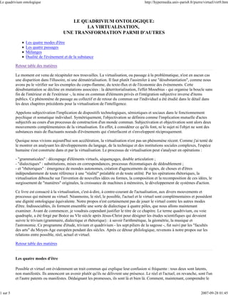 Le quadrivium ontologique                                                                  http://hypermedia.univ-paris8.fr/pierre/virtuel/virt9.htm




                                           LE QUADRIVIUM ONTOLOGIQUE:
                                                LA VIRTUALISATION,
                                        UNE TRANSFORMATION PARMI D'AUTRES

                Les quatre modes d'être
                Les quatre passages
                Mélanges
                Dualité de l'événement et de la substance

          Retour table des matières

          Le moment est venu de récapituler nos trouvailles. La virtualisation, ou passage à la problématique, n'est en aucun cas
          une disparition dans l'illusoire, ni une dématérialisation. Il faut plutôt l'assimiler à une "désubstantiation", comme nous
          avons pu le vérifier sur les exemples du corps-flamme, du texte-flux et de l'économie des événements. Cette
          désubstantiation se décline en mutations associées : la déterritorialisation, l'effet Mooebius - qui organise la boucle sans
          fin de l'intérieur et de l'extérieur -, la mise en commun d'éléments privés et l'intégration subjective inverse d'items
          publics. Ce phénomène de passage au collectif et de retour du commun sur l'individuel a été étudié dans le détail dans
          les deux chapitres précédents pour la virtualisation de l'intelligence.

          Appelons subjectivation l'implication de dispositifs technologiques, sémiotiques et sociaux dans le fonctionnement
          psychique et somatique individuel. Symétriquement, l'objectivation se définira comme l'implication mutuelle d'actes
          subjectifs au cours d'un processus de construction d'un monde commun. Subjectivation et objectivation sont alors deux
          mouvements complémentaires de la virtualisation. En effet, à considérer ce qu'ils font, ni le sujet ni l'objet ne sont des
          substances mais de fluctuants noeuds d'événements qui s'interfacent et s'enveloppent réciproquement.

          Quoique nous vivions aujourd'hui son accélération, la virtualisation n'est pas un phénomène récent. Comme j'ai tenté de
          le montrer en analysant les développements du langage, de la technique et des institutions sociales complexes, l'espèce
          humaine s'est construite dans et par la virtualisation. Le processus de virtualisation peut s'analyser en opérations :

          - "grammaticales" : découpage d'éléments virtuels, séquençages, double articulation ;
          - "dialectiques" : substitutions, mises en correspondances, processus rhizomatiques de dédoublement ;
          - et "rhétoriques" : émergence de mondes autonomes, création d'agencements de signes, de choses et d'êtres
          indépendamment de toute référence à une "réalité" préalable et de toute utilité. Par les opérations rhétoriques, la
          virtualisation débouche sur l'invention de nouvelles idées ou formes, la composition et la recomposition de ces idées, le
          surgissement de "manières" originales, la croissance de machines à mémoires, le développement de systèmes d'action.

          Ce livre est consacré à la virtualisation, c'est-à-dire, à contre-courant de l'actualisation, aux divers mouvements et
          processus qui mènent au virtuel. Néanmoins, le réel, le possible, l'actuel et le virtuel sont complémentaires et possèdent
          une dignité ontologique équivalente. Notre propos n'est certainement pas de jouer le virtuel contre les autres modes
          d'être. Indissociables, ils forment ensemble une sorte de dialectique à quatre pôles, que nous allons maintenant
          examiner. Avant de commencer, je voudrais cependant justifier le titre de ce chapitre. Le terme quadrivium, ou voie
          quadruple, a été forgé par Boèce au VIe siècle après Jésus-Christ pour désigner les études scientifiques qui devaient
          suivre le trivium (grammaire, dialectique et rhétorique) : à savoir l'arithmétique, la géométrie, la musique et
          l'astronomie. Ce programme d'étude, trivium et quadrivium - les sept piliers de la sagesse -, fut suivi par les "facultés
          des arts" du Moyen-Age européen pendant des siècles. Après ce détour philologique, revenons à notre propos sur les
          relations entre possible, réel, actuel et virtuel.

          Retour table des matières


          Les quatre modes d'être

          Possible et virtuel ont évidemment un trait commun qui explique leur confusion si fréquente : tous deux sont latents,
          non manifestés. Ils annoncent un avenir plutôt qu'ils ne délivrent une présence. Le réel et l'actuel, en revanche, sont l'un
          et l'autre patents ou manifestes. Dédaignant les promesses, ils sont là et bien là. Comment, maintenant, comprendre le


1 sur 5                                                                                                                          2007-09-28 01:45
 