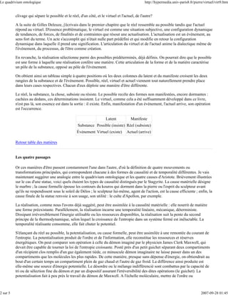 Le quadrivium ontologique                                                                       http://hypermedia.univ-paris8.fr/pierre/virtuel/virt9.htm


          clivage qui sépare le possible et le réel, d'un côté, et le virtuel et l'actuel, de l'autre?

          A la suite de Gilles Deleuze, j'écrivais dans le premier chapitre que le réel ressemble au possible tandis que l'actuel
          répond au virtuel. D'essence problématique, le virtuel est comme une situation subjective, une configuration dynamique
          de tendances, de forces, de finalités et de contraintes que résout une actualisation. L'actualisation est un événement, au
          sens fort du terme. Un acte s'accomplit qui n'était nulle part prédéfini et qui modifie en retour la configuration
          dynamique dans laquelle il prend une signification. L'articulation du virtuel et de l'actuel anime la dialectique même de
          l'événement, du processus, de l'être comme création.

          En revanche, la réalisation sélectionne parmi des possibles prédéterminés, déjà définis. On pourrait dire que le possible
          est une forme à laquelle une réalisation confère une matière. Cette articulation de la forme et de la matière caractérise
          un pôle de la substance, opposé au pôle de l'événement.

          On obtient ainsi un tableau simple à quatre positions où les deux colonnes du latent et du manifeste croisent les deux
          rangées de la substance et de l'événement. Possible, réel, virtuel et actuel viennent tout naturellement prendre place
          dans leurs cases respectives. Chacun d'eux déploie une manière d'être différente.

          Le réel, la substance, la chose, subsiste ou résiste. Le possible recèle des formes non manifestées, encore dormantes :
          cachées au dedans, ces déterminations insistent. Le virtuel, comme cela a été suffisamment développé dans ce livre,
          n'est pas là, son essence est dans la sortie : il existe. Enfin, manifestation d'un événement, l'actuel arrive, son opération
          est l'occurrence.

                                                                      Latent           Manifeste
                                                   Substance Possible (insiste) Réel (subsiste)
                                                   Événement Virtuel (existe)       Actuel (arrive)

          Retour table des matières


          Les quatre passages

          Or ces manières d'être passent constamment l'une dans l'autre, d'où la définition de quatre mouvements ou
          transformations principales, qui correspondent chacune à des formes de causalité et de temporalité différentes. Je vais
          maintenant suggérer une analogie entre le quadrivium ontologique et les quatre causes d'Aristote. Brièvement illustrées
          sur le cas d'une statue, voici quels étaient les types de causalité distingués par le Stagyrite. La cause matérielle désigne
          le marbre ; la cause formelle épouse les contours du kouros qui dorment dans la pierre ou l'esprit du sculpteur avant
          qu'ils ne respendissent sous le soleil de Délos ; le sculpteur lui-même, agent de l'action, est la cause efficiente ; enfin, la
          cause finale de la statue renvoie à son usage, son utilité : le culte d'Apollon, par exemple.

          La réalisation, comme nous l'avons déjà suggéré, peut être assimilée à la causalité matérielle : elle nourrit de matière
          une forme préexistante. Parallèlement, la réalisation incarne une temporalité linéaire, mécanique, déterministe.
          Dissipant irréversiblement l'énergie utilisable ou les ressources disponibles, la réalisation suit la pente du second
          principe de la thermodynamique, selon lequel la croissance de l'entropie dans un système fermé est inéluctable. La
          temporalité réalisante consomme, elle fait chuter le potentiel.

          S'élançant du réel au possible, la potentialisation, ou cause formelle, peut être assimilée à une remontée du courant de
          l'entropie. La potentialisation produit de l'ordre et de l'information, elle reconstitue les ressources et réserves
          énergétiques. On peut comparer son opération à celle du démon imaginé par le physicien James Clerk Maxwell, qui
          devait être capable de tourner la loi de l'entropie croissante. Posté près d'un petit guichet séparant deux compartiments
          d'un récipient clos remplis d'un gaz également tiède, ce minuscule démon imaginaire ne laisse passer dans un des
          compartiments que les molécules les plus rapides. De cette manière, presque sans dépense d'énergie, on obtiendrait au
          bout d'un certain temps un compartiment plein de gaz chaud et l'autre de gaz froid. La différence ainsi produite est
          elle-même une source d'énergie potentielle. Le désordre ou le mélange indifférencié sont combattus par la capacité de
          tri ou de sélection fine du démon et par un dispositif assurant l'irréversibilité des dites opérations (le guichet). La
          potentialisation fait à peu près le travail du démon de Maxwell. A l'échelle moléculaire, mettre de l'ordre ou



2 sur 5                                                                                                                               2007-09-28 01:45
 