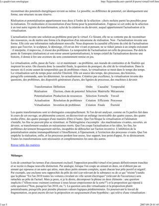 Le quadrivium ontologique                                                                   http://hypermedia.univ-paris8.fr/pierre/virtuel/virt9.htm


          reconstituer des potentiels énergétiques revient au même. Le possible, ou différence de potentiel, est identiquement une
          forme, une structure ou une réserve.

          Réalisation et potentialisation appartiennent tous deux à l'ordre de la sélection : choix molaire parmi les possibles pour
          la réalisation. Tri moléculaire et reconstitution d'une forme pour la potentialisation. J'oppose ici cet ordre de la sélection
          à un tout autre registre de transformation, celui de la création ou du devenir, auquel appartiennent l'actualisation et la
          virtualisation.

          L'actualisation invente une solution au problème posé par le virtuel. Ce faisant, elle ne se contente pas de reconstituer
          des ressources, ou de mettre une forme à la disposition d'un mécanisme de réalisation. Non : l'actualisation invente une
          forme. Elle crée une information radicalement nouvelle. Nous disposons la causalité efficiente du côté de l'actualisation
          parce que l'ouvrier, le sculpteur, le démiurge, s'il est un être vivant et pensant, ne se réduit jamais à un simple exécutant
          : il interprète, il improvise, il résout des problèmes. La temporalité de l'actualisation est celle du processus. Par-delà la
          pente de l'entropie (réalisation) et son retour amont (potentialisation), le temps créatif de l'actualisation dessine une
          histoire, il donne à lire une aventure du sens constamment remise en jeu.

          La virtualisation, enfin, passe de l'acte - ici et maintenant - au problème, aux noeuds de contraintes et de finalités qui
          inspirent les actes. On classera donc la causalité finale, la question du pourquoi, du côté de la virtualisation. Dans la
          mesure où il existe autant de temporalités que de problèmes vitaux, la virtualisation se meut dans le temps des temps.
          La virtualisation sort du temps pour enrichir l'éternité. Elle est source des temps, des processus, des histoires,
          puisqu'elle commande, sans les déterminer, les actualisations. Créatrice par excellence, la virtualisation invente des
          questions, des problèmes, des dispositifs générateurs d'actes, des lignées de processus, des machines à devenir.

                               Transformation Définition                      Ordre      Causalité Temporalité
                               Réalisation       Élection, chute de potentiel Sélection Matérielle Mécanisme
                               Potentialisation Production de ressources      Sélection Formelle Travail
                               Actualisation     Résolution de problèmes      Création Efficiente Processus
                               Virtualisation    Invention de problèmes       Création Finale        Éternité

          Les quatre transformations sont ici distinguées conceptuellement. Si l'on devait analyser, comme on l'a parfois fait dans
          le cours de cet ouvrage, un phénomène concret, on découvrirait un mélange inextricable des quatre causes, des quatre
          modes d'être, des quatre passages d'une manière d'être à l'autre. Que l'on bloque la virtualisation et l'aliénation
          s'installe, les fins ne peuvent plus se réinstituer, ni l'hétérogénèse s'accomplir : des machinations vivantes, ouvertes, en
          devenir, se transforment soudain en mécanismes morts. Que l'on coupe l'actualisation et les idées, les fins, les
          problèmes deviennent brusquement stériles, incapables de déboucher sur l'action inventive. L'inhibition de la
          potentialisation amène immanquablement à l'étouffement, à l'épuisement, à l'extinction des processus vivants. Que l'on
          empêche la réalisation, enfin, et les processus perdent leur assise, leur support, leur point d'appui, ils se désincarnent.
          Toutes les transformations sont nécessaires et complémentaires les unes des autres.

          Retour table des matières


          Mélanges

          Loin de constituer les termes d'un classement exclusif, l'opposition possible/virtuel n'est jamais définitivement tranchée
          et se recrée à chaque nouvelle distinction. Par analogie, lorsque l'on coupe un aimant en deux, on n'obtient pas un
          aimant qui repousse et un autre qui attire, mais deux petits aimants complets, ayant chacun leur pôle positif et négatif.
          Par exemple, une enclume sera rapprochée du pôle du réel (car relevant de la substance ou de ce qui "résiste") tandis
          que la phrase "En l'an 2010 toutes les voitures circulant en ville seront électriques" (relevant de l'occurrence) sera
          rattachée au pôle de l'actuel. Mais je peux, si je le désire, décomposer la phrase en deux éléments : une question
          implicite ("Allons-nous vraiment continuer à nous laisser empoisonner de la sorte?") et la proposition qui répond à
          cette question ("Non, puisqu'en l'an 2010, etc."). La question sera dite virtualisante et la proposition plutôt
          potentialisante, puisqu'elle peut prendre plusieurs valeurs logiques prédéterminées. En poursuivant le travail de
          fragmentation, on peut encore diviser la proposition en surgissement d'une hypothèse - qui relève d'une virtualisation :



3 sur 5                                                                                                                           2007-09-28 01:45
 