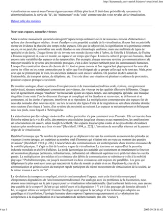 http://hypermedia.univ-paris8.fr/pierre/virtuel/virt1.htm


          virtualisation au sens où nous l'avons rigoureusement définie plus haut. Il était donc prévisible de rencontrer la
          déterritorialisation, la sortie du "là", du "maintenant" et du "cela" comme une des voies royales de la virtualisation.

          Retour table des matières


          Nouveaux espaces, nouvelles vitesses

          Mais le même mouvement qui rend contingent l'espace-temps ordinaire ouvre de nouveaux milieux d'interaction et
          rythme des chronologies inédites. Avant d'analyser cette propriété capitale de la virtualisation, il nous faut au préalable
          mettre en évidence la pluralité des temps et des espaces. Dès que la subjectivité, la signification et la pertinence entrent
          en jeu, on ne peut plus considérer une seule étendue ou une chronologie uniforme, mais une multitude de types de
          spatialité et de durée. Chaque forme de vie invente son monde (du microbe à l'arbre, de l'abeille à l'éléphant, de l'huître
          à l'oiseau migrateur) et, avec ce monde, un espace et un temps spécifique. L'univers culturel, propre aux humains, étend
          encore cette variabilité des espaces et des temporalités. Par exemple, chaque nouveau système de communication et de
          transport modifie le système des proximités pratiques, c'est-à-dire l'espace pertinent pour les communautés humaines.
          Lorsque l'on construit un réseau de chemin de fer, tout se passe comme si l'on rapprochait physiquement les unes des
          autres les villes ou les zones connectées par le rail et que l'on éloignait de ce groupe celles qui ne le sont pas. Mais, pour
          ceux qui ne prennent pas le train, les anciennes distances sont encore valables. On pourrait en dire autant de
          l'automobile, du transport aérien, du téléphone, etc. Il se crée donc une situation où plusieurs systèmes de proximités,
          plusieurs espaces pratiques coexistent.

          De manière analogue, divers systèmes d'enregistrement et de transmission (tradition orale, écriture, enregistrement
          audiovisuel, réseaux numériques) construisent des rythmes, des vitesses ou des qualités d'histoire différentes. Chaque
          nouvel agencement, chaque "machine" technosociale ajoute un espace-temps, une cartographie spéciale, une musique
          singulière à une sorte d'enchevêtrement élastique et compliqué où les étendues se recouvrent, se déforment et se
          connectent, où les durées s'opposent, interfèrent et se répondent. La multiplication contemporaine des espaces fait de
          nous des nomades d'un nouveau style : au lieu de suivre des lignes d'erre et de migration au sein d'une étendue donnée,
          nous sautons d'un réseau à l'autre, d'un système de proximité au suivant. Les espaces se métamorphosent et bifurquent
          sous nos pieds, nous forçant à l'hétérogénèse.

          La virtualisation par décrochage vis-à-vis d'un milieu particulier n'a pas commencé avec l'humain. Elle est inscrite dans
          l'histoire même de la vie. En effet, des premiers unicellulaires jusqu'aux oiseaux et aux mammifères, les améliorations
          de la locomotion ont ouvert, selon Joseph Reichholf, "des espaces toujours plus vastes et des possibilités d'existence
          toujours plus nombreuses aux êtres vivants" [Reichholf, 1994, p. 222]. L'invention de nouvelles vitesses est le premier
          degré de la virtualisation.

          Reichholf remarque que "le nombre de personnes qui se déplacent à travers les continents au moment des périodes de
          vacances à notre époque, est supérieur au nombre total d'hommes qui s'étaient mis en route au moment des grandes
          invasions" [Reichholf, 1994, p. 226]. L'accélération des communications est contemporaine d'une énorme croissance de
          la mobilité physique. Il s'agit en fait de la même vague de virtualisation. Le tourisme est aujourd'hui la première
          industrie mondiale en chiffre d'affaires. Le poids économique des activités qui soutiennent et entretiennent la fonction
          de locomotion physique (véhicules, infrastructures, carburants) est infiniment supérieur à ce qu'il était dans les siècles
          passés. La multiplication des médias et la croissance des débits de communication se substituera-t-elle à la mobilité
          physique ? Probablement pas, car jusqu'à maintenant les deux croissances ont toujours été parallèles. Les gens qui
          téléphonent le plus sont aussi ceux qui rencontrent le plus de monde en chair et en os. Répétons-le, crue de la
          communication et généralisation du transport rapide participent du même mouvement de virtualisation de la société, de
          la même tension à sortir du "là".

          La révolution du transport a compliqué, rétréci et métamorphosé l'espace, mais cela s'est évidemment payé
          d'importantes dégradations de l'environnement traditionnel. Par analogie avec les problèmes de la locomotion, nous
          devons nous interroger sur le prix à payer pour la virtualisation informationnelle. Quel carburant brûle-t-on, sans encore
          être capable de le compter? Qu'est-ce qui subit l'usure et la dégradation ? Y a-t-il des paysages de données dévastés ?
          Ici, le support ultime est subjectif. Comme l'écologie avait opposé le recyclage et les technologies adaptées au
          gaspillage et à la pollution, l'écologie humaine devra opposer l'apprentissage permanent et la valorisation des
          compétences à la disqualification et à l'accumulation de déchets humains (les dits "exclus").



4 sur 5                                                                                                                           2007-09-28 01:42
 
