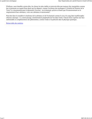 Le quadrivium ontologique                                                                  http://hypermedia.univ-paris8.fr/pierre/virtuel/virt9.htm


          D'ailleurs, aussi durables soient-elles, les choses les plus stables ne peuvent-elles pas toujours être interprétées comme
          des événements au regard d'une durée qui les dépasse, comme l'existence des montagnes à l'échelle de l'histoire de la
          Terre? Le raisonnement peut évidemment s'inverser : un événement, qu'est-ce d'autre que l'évanouissement ou le
          surgissement d'une substance, voire une substance évanouissante?

          Peut-être faut-il considérer le dualisme de la substance et de l'événement comme le yin et le yang dans la philosophie
          chinoise classique : il y aurait passage, transformation perpétuelle de l'un dans l'autre. Chacun d'eux exprime une face
          inéliminable et complémentaire des phénomènes, comme l'onde et la particule dans la physique quantique.

          Retour table des matières




5 sur 5                                                                                                                          2007-09-28 01:45
 