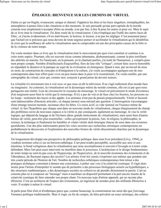 Épilogue : bienvenue sur les chemins du virtuel                                           http://hypermedia.univ-paris8.fr/pierre/virtuel/virt10.htm




                             ÉPILOGUE: BIENVENUE SUR LES CHEMINS DU VIRTUEL

          J'aime ce qui est fragile, évanescent, unique et charnel. J'apprécie les êtres et les lieux singuliers, irremplaçables, les
          atmosphères à jamais liées à des situations et des moments. Je suis persuadé qu'une part capitale de la morale
          consiste tout simplement à accepter d'être au monde, à ne pas fuir, à être là pour les autres et pour soi. Mais le sujet
          de ce livre était la virtualisation. J'ai donc traité de la virtualisation. Cela n'implique pas l'oubli des autres faces de
          l'être ; et j'incite évidemment, s'il en était besoin, la lectrice, le lecteur, à ne pas les négliger. C'est justement parce
          que l'actuel est si précieux que nous devons de toute urgence penser et acclimater la virtualisation qui le déstabilise.
          Je crois que la souffrance de subir la virtualisation sans la comprendre est une des principales causes de la folie et
          de la violence de notre temps.

          J'ai voulu montrer dans ce livre que la virtualisation était le mouvement par quoi s'est constitué et continue à se
          créer notre espèce. Pourtant, elle est souvent vécue comme inhumaine, déshumanisante, comme la plus terrifiante
          des altérités en marche. En l'analysant, en la pensant, en la chantant parfois, j'ai tenté de l'humaniser, y compris pour
          mon propre compte. Nombre d'intellectuels d'aujourd'hui, fiers de leur rôle "critique", croient faire oeuvre honorable
          en répandant le désarroi et la panique au sujet de la civilisation en émergence. Quant à moi, par un travail de mise
          en mots, de construction de concepts et d'intégration à la culture, j'ai voulu accompagner quelques-uns de mes
          contemporains dans leur effort pour vivre un peu moins dans la peur et le ressentiment. J'ai voulu outiller, par une
          cartographie du virtuel, ceux qui, comme moi, essayent à grand peine de devenir acteurs.

          La virtualité n'a strictement rien à voir avec ce que nous en dit la télévision. Il ne s'agit nullement d'un monde faux
          ou imaginaire. Au contraire, la virtualisation est la dynamique même du monde commun, elle est ce par quoi nous
          partageons une réalité. Loin de circonscrire le royaume du mensonge, le virtuel est précisément le mode d'existence
          d'où surgissent aussi bien la vérité que le mensonge. Il n'y a pas de vrai et de faux chez les fourmis, les poissons ou
          les loups : seulement des traces et des appâts. Les animaux n'ont pas de pensée propositionnelle. Vérité et fausseté
          sont indissociables d'énoncés articulés ; et chaque énoncé sous-entend une question. L'interrogation s'accompagne
          d'une étrange tension mentale, inconnue chez les bêtes. Ce creux actif, ce vide séminal est l'essence même du
          virtuel. Je fais l'hypothèse que chaque saut dans un nouveau mode de virtualisation, chaque élargissement du champ
          des problèmes ouvre de nouveaux espaces à la vérité et, par conséquent, également au mensonge. Je vise la vérité
          logique, qui dépend du langage et de l'écriture (deux grands instruments de virtualisation), mais aussi bien d'autres
          formes de vérité, peut-être plus essentielles : celles qu'expriment la poésie, l'art, la religion, la philosophie, la
          science, la technique et finalement les humbles et vitales vérités dont témoigne chacun de nous dans son existence
          quotidienne. Une des plus intéressantes parmi les voies ouvertes aux recherches artistiques contemporaine est
          probablement la découverte et l'exploration des nouvelles formes de vérité obscurément charriées par la dynamique
          de la virtualisation.

          J'ai longuement développé une perspective de philosophie politique dans mon livre précédent [Lévy, 1994], je
          voudrais terminer celui-ci sur un horizon esthétique. L'art peut rendre perceptible, accessible aux sens et aux
          émotions, le bond vertigineux dans la virtualisation que nous accomplissons si souvent à l'aveugle et à notre corps
          défendant. Mais l'art peut aussi intervenir ou interférer dans le processus. L'architecture et le design fondamentaux
          de notre temps ne sont-ils pas ceux de l'hypercorps, de l'hypercortex, de la nouvelle économie des événements et de
          l'abondance, du fluctuant espace des savoirs? Les artistes n'ont été censés s'exprimer eux-mêmes que pendant une
          très courte période de l'histoire de l'art. Nombre de recherches esthétiques contemporaines font retour a des
          pratiques archaïques consistant à donner une consistance, à prêter une voix à la créativité cosmique. Il s'agit alors
          moins pour l'artiste d'interpréter le monde que de permettre a des processus biologiques actuels ou hypothétiques, a
          des structures mathématiques, a des dynamiques sociales ou collectives de prendre directement la parole. L'art ne
          consiste plus ici à composer un "message" mais à machiner un dispositif permettant à la part encore muette de la
          créativité cosmique de faire entendre son propre chant. Un nouveau type d'artiste apparaît, qui ne raconte plus
          d'histoire. C'est un architecte de l'espace des événements, un ingénieur de mondes pour des milliards d'histoires à
          venir. Il sculpte à même le virtuel.

          Je parle pour finir d'art et d'esthétique parce que, comme beaucoup, la consternation me saisit dès que j'envisage
          l'instance politique traditionnelle. Mais il s'agit, en fin de compte, de faire prévaloir un souci artistique, des critères



1 sur 2                                                                                                                          2007-09-28 01:45
 