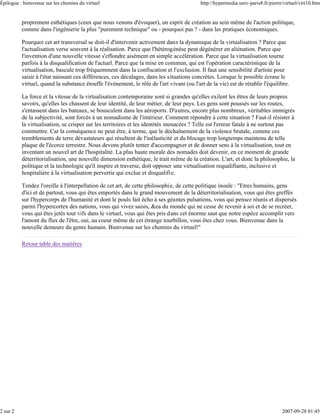 Épilogue : bienvenue sur les chemins du virtuel                                            http://hypermedia.univ-paris8.fr/pierre/virtuel/virt10.htm


          proprement esthétiques (ceux que nous venons d'évoquer), un esprit de création au sein même de l'action politique,
          comme dans l'ingénierie la plus "purement technique" ou - pourquoi pas ? - dans les pratiques économiques.

          Pourquoi cet art transversal se doit-il d'intervenir activement dans la dynamique de la virtualisation ? Parce que
          l'actualisation verse souvent à la réalisation. Parce que l'hétérogénèse peut dégénérer en aliénation. Parce que
          l'invention d'une nouvelle vitesse s'effondre aisément en simple accélération. Parce que la virtualisation tourne
          parfois à la disqualification de l'actuel. Parce que la mise en commun, qui est l'opération caractéristique de la
          virtualisation, bascule trop fréquemment dans la confiscation et l'exclusion. Il faut une sensibilité d'artiste pour
          saisir à l'état naissant ces différences, ces décalages, dans les situations concrètes. Lorsque le possible écrase le
          virtuel, quand la substance étouffe l'événement, le rôle de l'art vivant (ou l'art de la vie) est de rétablir l'équilibre.

          La force et la vitesse de la virtualisation contemporaine sont si grandes qu'elles exilent les êtres de leurs propres
          savoirs, qu'elles les chassent de leur identité, de leur métier, de leur pays. Les gens sont poussés sur les routes,
          s'entassent dans les bateaux, se bousculent dans les aéroports. D'autres, encore plus nombreux, véritables immigrés
          de la subjectivité, sont forcés à un nomadisme de l'intérieur. Comment répondre à cette situation ? Faut-il résister à
          la virtualisation, se crisper sur les territoires et les identités menacées ? Telle est l'erreur fatale à ne surtout pas
          commettre. Car la conséquence ne peut être, à terme, que le déchaînement de la violence brutale, comme ces
          tremblements de terre dévastateurs qui résultent de l'inélasticité et du blocage trop longtemps maintenu de telle
          plaque de l'écorce terrestre. Nous devons plutôt tenter d'accompagner et de donner sens à la virtualisation, tout en
          inventant un nouvel art de l'hospitalité. La plus haute morale des nomades doit devenir, en ce moment de grande
          déterritorialisation, une nouvelle dimension esthétique, le trait même de la création. L'art, et donc la philosophie, la
          politique et la technologie qu'il inspire et traverse, doit opposer une virtualisation requalifiante, inclusive et
          hospitalière à la virtualisation pervertie qui exclue et disqualifi e.

          Tendez l'oreille à l'interpellation de cet art, de cette philosophie, de cette politique inouïe : "Etres humains, gens
          d'ici et de partout, vous qui êtes emportés dans le grand mouvement de la déterritorialisation, vous qui êtes greffés
          sur l'hypercorps de l'humanité et dont le pouls fait écho à ses géantes pulsations, vous qui pensez réunis et dispersés
          parmi l'hypercortex des nations, vous qui vivez saisis, &ea du monde qui ne cesse de revenir à soi et de se recréer,
          vous qui êtes jetés tout vifs dans le virtuel, vous qui êtes pris dans cet énorme saut que notre espèce accomplit vers
          l'amont du flux de l'être, oui, au coeur même de cet étrange tourbillon, vous êtes chez vous. Bienvenue dans la
          nouvelle demeure du genre humain. Bienvenue sur les chemins du virtuel!"

          Retour table des matières




2 sur 2                                                                                                                           2007-09-28 01:45
 