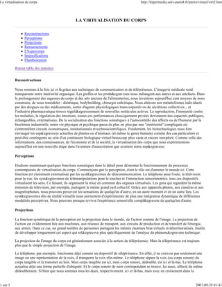 La virtualisation du corps                                                                    http://hypermedia.univ-paris8.fr/pierre/virtuel/virt2.htm




                                                  LA VIRTUALISATION DU CORPS

                 Reconstructions
                 Perceptions
                 Projections
                 Retournements
                 L'hypercorps
                 Intensifications
                 Flamboiement

          Retour table des matières


          Reconstructions

          Nous sommes à la fois ici et là grâce aux techniques de communication et de téléprésence. L'imagerie médicale rend
          transparente notre intériorité organique. Les greffes et les proth&egrav eses nous mélangent aux autres et aux artefacts. Dans
          le prolongement des sagesses du corps et des arts anciens de l'alimentation, nous inventons aujourd'hui cent moyens de nous
          construire, de nous remodeler : diététique, bodybuilding, chirurgie esth étique. Nous altérons nos métabolismes individuels
          par des drogues ou des médicaments, sortes d'agents physiologiques transcorporels ou de sécrétions collectives... et
          l'industrie pharmaceutique trouve réguli&egraverement de nouvelles molécules actives. La reproduction, l'immunité contre
          les maladies, la régulation des émotions, toutes ces performances classiquement privées deviennent des capacités publiques,
          échangeables, externalisées. De la socialisation des fonctions somatique s à l'autocontrôle des affects ou de l'humeur par la
          biochimie industrielle, notre vie physique et psychique passe de plus en plus par une "extériorité" compliquée où
          s'entremêlent circuits économiques, institutionnels et technoscientifiques. Finalement, les biotechnologies nous font
          envisager les esp&egraveces actuelles de plantes ou d'animaux (et même le genre humain) comme des cas particuliers et
          peut-être contingents au sein d'un continuum biologique virtuel beaucoup plus vaste et encore inexploré. Comme celle des
          informations, des connaissances, de l'économie et de la société, la virtualisation des corps que nous expérimentons
          aujourd'hui est une nouvelle étape dans l'aventure d'autocréation que so utient notre esp&egravece.

          Perceptions

          Etudions maintenant quelques fonctions somatiques dans le détail pour dé monter le fonctionnement du processus
          contemporain de virtualisation du corps. Commençons par la perception, dont le rôle est d'amener le monde ici. Cette
          fonction est clairement externalisée par les syst&egravemes de télécommunication. Le téléphone pour l'ouïe, la télévision
          pour la vue, les syst&egravemes de télémanipulations pour le toucher et l'interaction sensorimotrice, tous ces dispositifs
          virtualisent les sens. Ce faisant, ils organisent la mise en commun des organes virtualisés. Les gens qui regardent la même
          émission de télévision, par exemple, partagent le même grand oeil collectif. Grâce aux appareils photos, aux caméras et aux
          magnétophones, nous pouvons percevoir les sensations de quelqu'un d'autre, en un autre moment et en un autre lieu. Les
          syst&egravemes dits de réalité virtuelle nous permettent d'expérimenter de plus une intégration dynamique de différentes
          modalités perceptives. Nous pouvons presque revivre l'expérience sensorielle compl&egravete de quelqu'un d'autre.

          Projections

          La fonction symétrique de la perception est la projection dans le monde, de l'action comme de l'image. La projection de
          l'action est évidemment liée aux machines, aux réseaux de transport, aux circuits de production et de transfert de l'énergie,
          aux armes. Dans ce cas, un grand nombre de personnes partagent les mêmes énormes bras virtuels et déterritorialisés. Inutile
          de développer longuement cet aspect qui rel&egraveve plus spécifiquement de l'analyse du phénom&egravene technique.

          La projection de l'image du corps est généralement associée à la notion de téléprésence. Mais la téléprésence est toujours
          plus que la simple projection de l'image.

          Le téléphone, par exemple, fonctionne déjà comme un dispositif de téléprésence. En effet, il ne convoie pas seulement une
          image ou une représentation de la voix, il transporte la voix elle-même. Le téléphone sépare la voix (ou corps sonore) du
          corps tangible et la transmet au loin. Mon corps tangible est ici, mon corps sonore, dédoublé, est ici et là-bas. Le téléphone
          actualise déjà une forme partielle d'ubiquité. Et le corps sonore de mon correspondant se trouve, lui aussi, affecté du même
          dédoublement. Si bien que nous sommes tous les deux, respectivement, ici et là-bas, mais avec un croisement dans la


1 sur 3                                                                                                                             2007-09-28 01:43
 