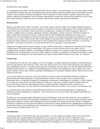 La virtualisation du corps                                                                       http://hypermedia.univ-paris8.fr/pierre/virtuel/virt2.htm


          distribution des corps tangibles.

          Les syst&egravemes de réalité virtuelle transmettent plus que des images : une quasi présence. Car les clones, agents visibles
          ou marionnettes virtuelles que nous commandons par nos gestes, peuvent affecter et modifier d'autres marionnettes ou agents
          visibles et même actionner à distance des appareils "réels" et agir dans le monde ordinaire. Certaines fonctions du corps
          comme la capacité de manipulation, liée au bouclage sensorimoteur en temps réel, sont donc bien transférées au loin, le long
          d'une chaîne technique complexe de mieux en mieux maîtrisée dans certains environnements industriels.

          Retournements

          Qu'est-ce qui rend le corps visible ? Sa surface : la chevelure, la peau , l'éclat du regard. Or les images médicales donnent à
          voir l'intérieur du corps sans percer la peau sensible, ni sectionner de vaisseaux, ni découper de tissus. On dirait qu'elles font
          surgir d'autres peaux, des dermes enfouis, des surfaces insoupçonnées, remontant du fond de l'organisme. Rayons X,
          scanners, syst&egravemes à résonance magnétique nucléaire, échographes, caméras à positons virtualisent la surface du
          corps. A partir de ces membranes virtuelles, on peut reconstruire des mod&egraveles numériques du corps en trois
          dimensions et, de là, des maquettes en dur qui serviront, par exemple, aux médecins pour préparer une opération. Car toutes
          ces peaux, tous ces corps virtuels ont des effets actuels tr&egraves importants dans le diagnostic médical et la chirurgie. Au
          royaume du virtuel, l'analyse et la reconstruction du corps n'entraîne plus la douleur ni la mort. Virtualisé, le cuir devient
          perméable. Avant qu'ils ne soient nés, on connaît maintenant le sexe et presque le visage des enfants.

          Chaque nouvel appareil ajoute un genre de peau, un corps visible au corp s actuel. L'organisme est retourné comme un gant.
          L'intérieur passe à l'extérieur tout en restant dedans. Car la peau, c'est aussi la limite entre soi et le dehors. Par les
          syst&egravemes d'imagerie médicale, un feuilletage de pellicules foisonne vers le centre du corps. Par la téléprésence et les
          syst&egravemes de communication, les corps visibles, audibles et sensibles se multiplient et se dispersent au dehors. Comme
          dans l'univers de Lucr&egravece, une foule de peaux ou de spectres dermatoïdes émanent de notre corps : les simulacres.

          L'hypercorps

          La virtualisation du corps incite aux voyages et à tous les échanges. Le s greffes organisent une grande circulation d'organes
          entre les corps humains. D'un individu à l'autre, mais aussi entre les morts et les vivants. Parmi l'humanité, mais également
          d'une esp&egravece à l'autre : on greffe aux gens des coeurs de babouin, des foies de porc, on leur fait ingérer des hormones
          produites par des bactéries. Les implants et les proth&egraveses brouillent la fronti&egravere entre le minéral et le vivant :
          lunettes, lentilles, fausses dents, silicone, pacemakers, proth&egraveses acoustiques, implants auditifs, filtres externes en lieu
          et place de reins sains.

          Les yeux (les cornées), le sperme, les ovules, les embryons et surtout le sang sont maintenant socialisés, mutualisés et
          préservés dans des banques spéciales. Un sang déterritorialisé coule de corps en corps à travers un énorme réseau
          international dont on ne peut plus distinguer les composantes économique s, technologiques et médicales. Le fluide rouge de
          la vie irrigue un corps collectif, sans forme, dispersé. La chair et le sang, mis en commun, quittent l'intimité subjective,
          passent à l'extérieur. Mais cette chair publique retourne à l'individu g reffé, au bénéficiaire d'une transfusion, au
          consommateur d'hormones. Le corps collectif revient modifier la chair privée. Parfois, il la ressuscite ou la féconde in vitro.

          La constitution d'un corps collectif et la participation des individus à cette communauté physique usa longtemps de
          médiations purement symboliques ou religieuses : "Ceci est mon corps, ceci est mon sang." Elle emprunte aujourd'hui des
          moyens techniques.

          De même que nous partageons depuis belle lurette une dose d'intelligence et de vision du monde avec ceux qui parlent la
          même langue, nous nous associons aujourd'hui virtuellement en un corps jointif avec ceux qui participent aux mêmes réseaux
          techniques et médicaux. Chaque corps individuel devient partie prenante d'un immense hypercorps hybride et mondialisé.
          Faisant écho à l'hypercortex qui pousse aujourd'hui ses axones par les réseaux numériques de la plan&egravete, l'hypercorps
          de l'humanité étend ses tissus chimériques entre les épidermes, entre les esp&egraveces, par delà les fronti&egraveres et les
          océans, d'une rive à l'autre du fleuve de la vie.

          Intensifications

          Comme pour réagir à la virtualisation des corps, notre époque a vu se développer une pratique sportive qui n'a sans doute
          jamais touché une si grande proportion de la population. Je ne parle pas ici des corps "sains" et athlétiques mis en
          sc&egravene par les régimes politiques autoritaires ou promus par les magazines de mode et la publicité, ni même des sports
          d'équipe, dont je traiterai dans le chapitre sur la virtualisation de l'intelligence. Je vise cet effort de dépassement des limites,


2 sur 3                                                                                                                                2007-09-28 01:43
 