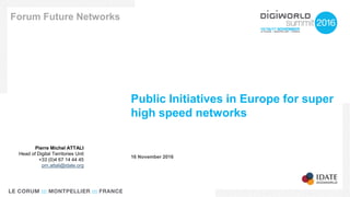 Public Initiatives in Europe for super
high speed networks
Forum Future Networks
16 November 2016
Pierre Michel ATTALI
Head of Digital Territories Unit
+33 (0)4 67 14 44 45
pm.attali@idate.org
 