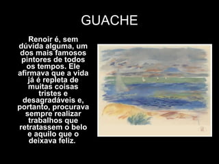 GUACHE Renoir é, sem dúvida alguma, um dos mais famosos pintores de todos os tempos. Ele afirmava que a vida já é repleta de muitas coisas tristes e desagradáveis e, portanto, procurava sempre realizar trabalhos que retratassem o belo e aquilo que o deixava feliz.  