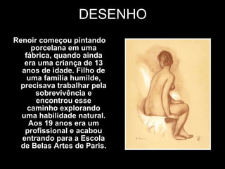 DESENHO Renoir começou pintando porcelana em uma fábrica, quando ainda era uma criança de 13 anos de idade. Filho de uma família humilde, precisava trabalhar pela sobrevivência e encontrou esse caminho explorando uma habilidade natural. Aos 19 anos era um profissional e acabou entrando para a Escola de Belas Artes de Paris. 