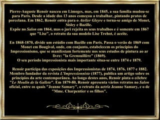 Pierre-Auguste Renoir nasceu em Limoges, mas, em 1845, a sua família mudou-se para Paris. Desde a idade dos 13 anos começou a trabalhar, pintando pratos de porcelana. Em 1862, Renoir entra para o  Atelier Gleyre  e torna-se amigo de Monet, Sisley e Bazille.  Expõe no  Salon  em 1864, mas o juri rejeita os seus trabalhos e é somente em 1867 que "Lise", o retrato da sua modelo Lise Trehot, é aceite.  En 1868-1870, divide um estúdio com Bazille em Paris. Passa o verão de 1869 com Monet em Bougival, onde, em conjunto, estabelecem os princípios do Impressionismo, que se manifestam fortemente nos seus estudos de pintura ao ar livre: "la Grenouillère" (1869). O seu período impressionista mais importante situa-se entre 1874 e 1879.  Renoir participa das exposições dos Impressionistas de 1874, 1876, 1877 e 1882. Membro fundador da revista  L'Impressionniste  (1877), publica um artigo sobre os princípios da arte contemporânea. Ao longo destes anos, Renoir pinta o célebre " Le Moulin de la Gallete ". Em 1879-80, Renoir apresenta vários retratos no  Salon  oficial, entre os quais "Jeanne Samary", o retrato da actriz Jeanne Samary, e o de "Mme. Charpentier e os filhos". 