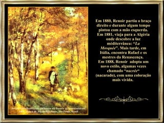 Jovem caminhando com cachorros na floresta de Fontainebleau, 1866,  Museu de Arte de São Paulo , São Paulo, Brasil Em 1880, Renoir partiu o braço direito e durante algum tempo pintou com a mão esquerda. Em 1881, viaja para a Algéria onde descobre a luz méditerrânea: “ La Mosquée ”. Mais tarde, em Itália, encontra Rafael e os mestres da Renascença.  Em 1888, Renoir  adopta um novo estilo, algumas vezes chamado “ nacrée “ (nacarado), com uma coloração mais vívida.  