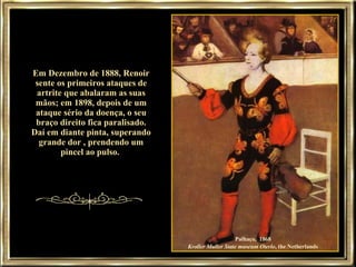 Em Dezembro de 1888, Renoir sente os primeiros ataques de artrite que abalaram as suas mãos; em 1898, depois de um ataque sério da doença, o seu braço direito fica paralisado. Daí em diante pinta, superando grande dor , prendendo um pincel ao pulso.  Palhaço,  1868  Kroller Muller State museum Oterlo , the Netherlands   