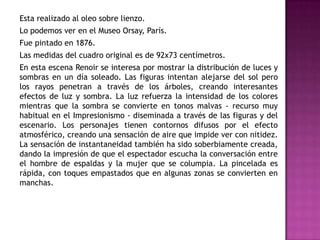 Esta realizado al oleo sobre lienzo.
Lo podemos ver en el Museo Orsay, París.
Fue pintado en 1876.
Las medidas del cuadro original es de 92x73 centímetros.
En esta escena Renoir se interesa por mostrar la distribución de luces y
sombras en un día soleado. Las figuras intentan alejarse del sol pero
los rayos penetran a través de los árboles, creando interesantes
efectos de luz y sombra. La luz refuerza la intensidad de los colores
mientras que la sombra se convierte en tonos malvas - recurso muy
habitual en el Impresionismo - diseminada a través de las figuras y del
escenario. Los personajes tienen contornos difusos por el efecto
atmosférico, creando una sensación de aire que impide ver con nitidez.
La sensación de instantaneidad también ha sido soberbiamente creada,
dando la impresión de que el espectador escucha la conversación entre
el hombre de espaldas y la mujer que se columpia. La pincelada es
rápida, con toques empastados que en algunas zonas se convierten en
manchas.

 