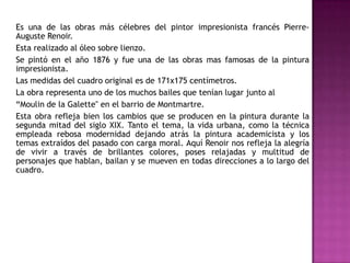 Es una de las obras más célebres del pintor impresionista francés PierreAuguste Renoir.
Esta realizado al óleo sobre lienzo.
Se pintó en el año 1876 y fue una de las obras mas famosas de la pintura
impresionista.
Las medidas del cuadro original es de 171x175 centímetros.
La obra representa uno de los muchos bailes que tenían lugar junto al
“Moulin de la Galette" en el barrio de Montmartre.
Esta obra refleja bien los cambios que se producen en la pintura durante la
segunda mitad del siglo XIX. Tanto el tema, la vida urbana, como la técnica
empleada rebosa modernidad dejando atrás la pintura academicista y los
temas extraídos del pasado con carga moral. Aquí Renoir nos refleja la alegría
de vivir a través de brillantes colores, poses relajadas y multitud de
personajes que hablan, bailan y se mueven en todas direcciones a lo largo del
cuadro.

 