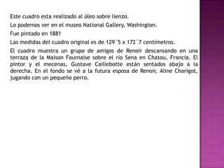 Este cuadro esta realizado al óleo sobre lienzo.

Lo podemos ver en el museo National Gallery, Washington.
Fue pintado en 1881
Las medidas del cuadro original es de 129´5 x 172´7 centímetros.
El cuadro muestra un grupo de amigos de Renoir descansando en una
terraza de la Maison Fournaise sobre el río Sena en Chatou, Francia. El
pintor y el mecenas, Gustave Caillebotte están sentados abajo a la
derecha. En el fondo se vé a la futura esposa de Renoir, Aline Charigot,
jugando con un pequeño perro.

 