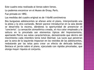 Este cuadro esta realizado al lienzo sobre lienzo.

Lo podemos encontrar en el Museo de Orsay, París.
Fue pintado en 1892.
Las medidas del cuadro original es de 116x90 centímetros
Dos burguesas adolescentes se afanan ante el piano, interpretando una
la pieza y la otra cantando. Renoir parece introducirse en la sala donde
se desarrolla la escena, dándonos la oportunidad de presenciar el
"concierto". La sensación atmosférica creada, el rico color empleado y la
soltura en la pincelada son elementos típicos del Impresionismo,
aportando Pierre sus notas características, demostrando que dentro del
movimiento cada miembro tenía total libertad. Las luces que penetran
por la zona de la izquierda impactan en los vestidos de las adolescentes,
resbalando por las telas para crear un efecto de delicada belleza.
Destaca el jarrón sobre el piano, ejecutado con rápidas pinceladas, que
otorga mayor riqueza al conjunto.

 