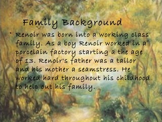 Family Background
• Renoir was born into a working class
family. As a boy Renoir worked in a
porcelain factory starting a the age
of 13. Renoir's father was a tailor
and his mother a seamstress. He
worked hard throughout his childhood
to help out his family.
 