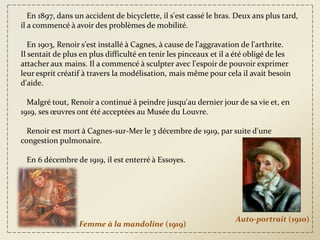 En 1897, dans un accident de bicyclette, il s'est cassé le bras. Deux ans plus tard,
il a commencé à avoir des problèmes de mobilité.

   En 1903, Renoir s'est installé à Cagnes, à cause de l'aggravation de l'arthrite.
Il sentait de plus en plus difficulté en tenir les pinceaux et il a été obligé de les
attacher aux mains. Il a commencé à sculpter avec l'espoir de pouvoir exprimer
leur esprit créatif à travers la modélisation, mais même pour cela il avait besoin
d'aide.

  Malgré tout, Renoir a continué à peindre jusqu'au dernier jour de sa vie et, en
1919, ses œuvres ont été acceptées au Musée du Louvre.

  Renoir est mort à Cagnes-sur-Mer le 3 décembre de 1919, par suite d'une
congestion pulmonaire.

 En 6 décembre de 1919, il est enterré à Essoyes.




                                                                   Auto-portrait (1910)
                  Femme à la mandoline (1919)
 