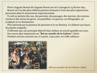 Pierre Auguste Renoir dit Auguste Renoir est né à Limoges le 25 février 1841.
  Renoir est l'un des plus célèbres peintres français et l’une des plus importantes
personnes dans le mouvement impressionniste.
  Il a été un peintre des nus, des portraits, des paysages, des marines, des natures
mortes et des scènes de genre, un pastelliste, un graveur, un lithographe, un
sculpteur et un dessinateur.
  Plus intéressé par la peinture de portraits et le nu féminin, il a élaboré une façon
de peindre originale.
  Il affirmait que son principal objectif était réaliser un travail agréable aux yeux.
  Son œuvre plus importante est "Bal au moulin de la Galette" (1876).
  Pendant environ soixante ans, il a peint, à peu près, six mille tableaux.




                                           Bal au moulin de la Galette (1876)
 
