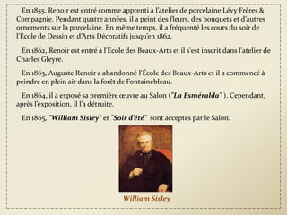 En 1855, Renoir est entré comme apprenti à l’atelier de porcelaine Lévy Frères &
Compagnie. Pendant quatre années, il a peint des fleurs, des bouquets et d’autres
ornements sur la porcelaine. En même temps, il a fréquenté les cours du soir de
l’École de Dessin et d’Arts Décoratifs jusqu’en 1862.

 En 1862, Renoir est entré à l'École des Beaux-Arts et il s'est inscrit dans l'atelier de
Charles Gleyre.
 En 1863, Auguste Renoir a abandonné l'École des Beaux-Arts et il a commencé à
peindre en plein air dans la forêt de Fontainebleau.
 En 1864, il a exposé sa première œuvre au Salon ("La Esméralda" ). Cependant,
après l’exposition, il l’a détruite.
 En 1865, "William Sisley" et "Soir d’été" sont acceptés par le Salon.




                                     William Sisley
 