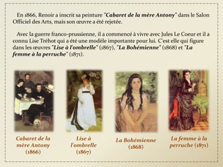 En 1866, Renoir a inscrit sa peinture "Cabaret de la mère Antony" dans le Salon
Officiel des Arts, mais son œuvre a été rejetée.

  Avec la guerre franco-prussienne, il a commencé à vivre avec Jules Le Coeur et il a
connu Lise Tréhot qui a été une modèle importante pour lui. C'est elle qui figure
dans les œuvres "Lise à l'ombrelle" (1867), "La Bohémienne" (1868) et "La
femme à la perruche" (1871).




 Cabaret de la             Lise à           La Bohémienne          La femme à la
 mère Antony            l'ombrelle              (1868)             perruche (1871)
    (1866)                 (1867)
 