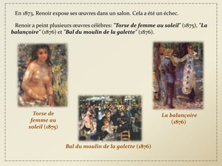En 1873, Renoir expose ses œuvres dans un salon. Cela a été un échec.

 Renoir a peint plusieurs œuvres célèbres: "Torse de femme au soleil" (1875), "La
balançoire" (1876) et "Bal du moulin de la galette" (1876).




         Torse de                                             La balançoire
        femme au                                                  (1876)
       soleil (1875)


                       Bal du moulin de la galette (1876)
 