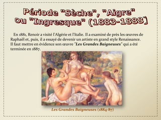 En 1881, Renoir a visité l'Algérie et l'Italie. Il a examiné de près les œuvres de
Raphaël et, puis, il a essayé de devenir un artiste en grand style Renaissance.
Il faut mettre en évidence son œuvre "Les Grandes Baigneuses" qui a été
terminée en 1887.




                          Les Grandes Baigneuses (1884-87)
 