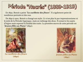 En 1890, Renoir a peint "La cueillette des fleurs". Il a également peint de
nombreux portraits et des nus.
  De 1890 à 1900, Renoir a changé son style. Ce n'est plus le pur impressionnisme ni
le style de la Période Ingresque, mais un mélange des deux. Il conserve les sujets
d'Ingres mais reprend la fluidité des traits. La première œuvre de cette période est
"Jeunes filles au Piano" (1892).




La cueillette des fleurs                                   Jeunes filles au Piano
         (1890)                                                    (1892)
 