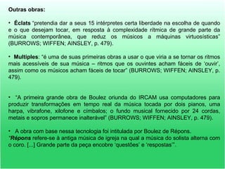 Outras obras:
• Éclats “pretendia dar a seus 15 intérpretes certa liberdade na escolha de quando
e o que desejam tocar, em resposta à complexidade rítmica de grande parte da
música contemporânea, que reduz os músicos a máquinas virtuosísticas”
(BURROWS; WIFFEN; AINSLEY, p. 479).
• Multiples: “é uma de suas primeiras obras a usar o que viria a se tornar os ritmos
mais acessíveis de sua música – ritmos que os ouvintes acham fáceis de ‘ouvir’,
assim como os músicos acham fáceis de tocar” (BURROWS; WIFFEN; AINSLEY, p.
479).
• “A primeira grande obra de Boulez oriunda do IRCAM usa computadores para
produzir transformações em tempo real da música tocada por dois pianos, uma
harpa, vibrafone, xilofone e címbalos; o fundo musical fornecido por 24 cordas,
metais e sopros permanece inalterável” (BURROWS; WIFFEN; AINSLEY, p. 479).
• A obra com base nessa tecnologia foi intitulada por Boulez de Répons.
“Répons refere-se à antiga música de igreja na qual a música do solista alterna com
o coro. [...] Grande parte da peça encobre ‘questões’ e ‘respostas’”.
 