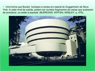 • Uma forma que Boulez “compara à rampa em espiral do Guggenheim de Nova
York. A cada nível de subida, podem ser ouvidos fragmentos de coisas que acabaram
de acontecer, ou estão à espreita” (BURROWS; WIFFEN; AINSLEY, p. 479).
 