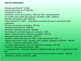 Lista de composições
•Sonata para Piano N.º 1(1946)
•Sonata para Piano N.º 2 (1947-48)
•Polyphonie X (1951)
•Structures, Livros I et II (2 pianos, 1952 and 1961, respectivamente)
•Le marteau sans maître (para soprano, alto flauta, violão, vibrafone,
xilorimba, percussão e viola, 1953-55)
•Piano Sonata N.º 3 (1955-…) (Inacabada: somente 2 de seus 5 movimentos foram
publicados.)
•Pli selon pli (soprano e orquestra, 1957-62)
•Domaines (clarinete solo, 1968-69)
•Domaines (clarinete e conjunto, 1968-69)
•Cummings ist der Dichter (para coro e conjunto, 1970)
•Rituel: In Memoriam Bruno Maderna (orquestra, 1974-75)
•Messagesquisse (sete violoncelos, 1976-77)
•Notations (versão para piano em 1945, versão orquestral em 1978-…)
•Répons (dois pianos, harpa, vibrafone, sinos, címbalo, orquestra e eletrônica, 1980-84)
•"Dérive 1" (para seis instrumentos, 1984)
•Le visage nuptial (soprano, alto, coro feminino e orquestra, 1951-89)
•"Dérive 2" (para onze instrumentos, 1990)
•…explosante-fixe… (conjunto e eletrônica, primeira versão em 1972-74, segunda em 1991-
93)
•Sur Incises (3 pianos, 3 harpas e 3 instrumentos de percussão e teclados, 1996-98)
•Anthèmes 2 (violino e eletrônica, 1998)
 