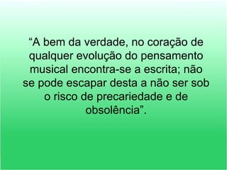 “A bem da verdade, no coração de
qualquer evolução do pensamento
musical encontra-se a escrita; não
se pode escapar desta a não ser sob
o risco de precariedade e de
obsolência”.
 