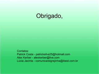 Obrigado,
Contatos:
Patrick Costa - patricksilva25@hotmail.com
Alex Kerber - alexkerber@live.com
Lúcia Jacinta - comunicareigrejinha@ibest.com.br
 