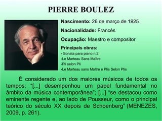 PIERRE BOULEZ
Nascimento: 26 de março de 1925
Nacionalidade: Francês
Ocupação: Maestro e compositor
Principais obras:
- Sonata para piano n.2
-Le Marteau Sans Maître
-Pli selon Pli
-Le Marteau sans Maître e Plis Selon Plis
É considerado um dos maiores músicos de todos os
tempos; “[...] desempenhou um papel fundamental no
âmbito da música contemporânea”; [...] “se destacou como
eminente regente e, ao lado de Pousseur, como o principal
teórico do século XX depois de Schoenberg” (MENEZES,
2009, p. 261).
 