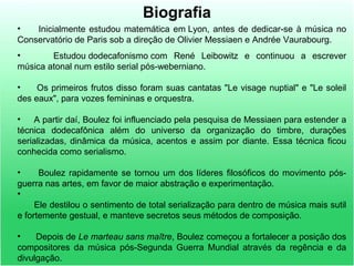 Biografia
• Inicialmente estudou matemática em Lyon, antes de dedicar-se à música no
Conservatório de Paris sob a direção de Olivier Messiaen e Andrée Vaurabourg.
• Estudou dodecafonismo com René Leibowitz e continuou a escrever
música atonal num estilo serial pós-weberniano.
• Os primeiros frutos disso foram suas cantatas "Le visage nuptial" e "Le soleil
des eaux", para vozes femininas e orquestra.
• A partir daí, Boulez foi influenciado pela pesquisa de Messiaen para estender a
técnica dodecafônica além do universo da organização do timbre, durações
serializadas, dinâmica da música, acentos e assim por diante. Essa técnica ficou
conhecida como serialismo.
• Boulez rapidamente se tornou um dos líderes filosóficos do movimento pós-
guerra nas artes, em favor de maior abstração e experimentação.
•
Ele destilou o sentimento de total serialização para dentro de música mais sutil
e fortemente gestual, e manteve secretos seus métodos de composição.
• Depois de Le marteau sans maître, Boulez começou a fortalecer a posição dos
compositores da música pós-Segunda Guerra Mundial através da regência e da
divulgação.
 