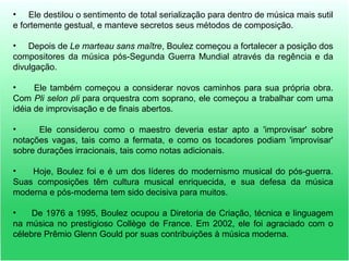 • Ele destilou o sentimento de total serialização para dentro de música mais sutil
e fortemente gestual, e manteve secretos seus métodos de composição.
• Depois de Le marteau sans maître, Boulez começou a fortalecer a posição dos
compositores da música pós-Segunda Guerra Mundial através da regência e da
divulgação.
• Ele também começou a considerar novos caminhos para sua própria obra.
Com Pli selon pli para orquestra com soprano, ele começou a trabalhar com uma
idéia de improvisação e de finais abertos.
• Ele considerou como o maestro deveria estar apto a 'improvisar' sobre
notações vagas, tais como a fermata, e como os tocadores podiam 'improvisar'
sobre durações irracionais, tais como notas adicionais.
• Hoje, Boulez foi e é um dos líderes do modernismo musical do pós-guerra.
Suas composições têm cultura musical enriquecida, e sua defesa da música
moderna e pós-moderna tem sido decisiva para muitos.
• De 1976 a 1995, Boulez ocupou a Diretoria de Criação, técnica e linguagem
na música no prestigioso Collège de France. Em 2002, ele foi agraciado com o
célebre Prêmio Glenn Gould por suas contribuições à música moderna.
 