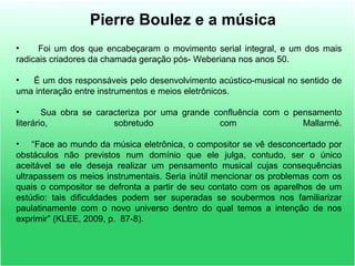 Pierre Boulez e a música
• Foi um dos que encabeçaram o movimento serial integral, e um dos mais
radicais criadores da chamada geração pós- Weberiana nos anos 50.
• É um dos responsáveis pelo desenvolvimento acústico-musical no sentido de
uma interação entre instrumentos e meios eletrônicos.
• Sua obra se caracteriza por uma grande confluência com o pensamento
literário, sobretudo com Mallarmé.
• “Face ao mundo da música eletrônica, o compositor se vê desconcertado por
obstáculos não previstos num domínio que ele julga, contudo, ser o único
aceitável se ele deseja realizar um pensamento musical cujas consequências
ultrapassem os meios instrumentais. Seria inútil mencionar os problemas com os
quais o compositor se defronta a partir de seu contato com os aparelhos de um
estúdio: tais dificuldades podem ser superadas se soubermos nos familiarizar
paulatinamente com o novo universo dentro do qual temos a intenção de nos
exprimir” (KLEE, 2009, p. 87-8).
 