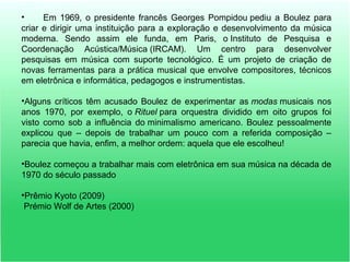 • Em 1969, o presidente francês Georges Pompidou pediu a Boulez para
criar e dirigir uma instituição para a exploração e desenvolvimento da música
moderna. Sendo assim ele funda, em Paris, o Instituto de Pesquisa e
Coordenação Acústica/Música (IRCAM). Um centro para desenvolver
pesquisas em música com suporte tecnológico. É um projeto de criação de
novas ferramentas para a prática musical que envolve compositores, técnicos
em eletrônica e informática, pedagogos e instrumentistas.
•Alguns críticos têm acusado Boulez de experimentar as modas musicais nos
anos 1970, por exemplo, o Rituel para orquestra dividido em oito grupos foi
visto como sob a influência do minimalismo americano. Boulez pessoalmente
explicou que – depois de trabalhar um pouco com a referida composição –
parecia que havia, enfim, a melhor ordem: aquela que ele escolheu!
•Boulez começou a trabalhar mais com eletrônica em sua música na década de
1970 do século passado
•Prêmio Kyoto (2009)
Prémio Wolf de Artes (2000)
 