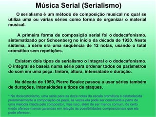 Música Serial (Serialismo)
O serialismo é um método de composição musical no qual se
utiliza uma ou várias séries como forma de organizar o material
musical.
A primeira forma de composição serial foi o dodecafonismo,
sistematizado por Schoenberg no início da década de 1920. Neste
sistema, a série era uma seqüência de 12 notas, usando o total
cromático sem repetições.
Existem dois tipos de serialismo o integral e o dodecafonismo.
O integral se baseia numa série para ordenar todos os parâmetros
do som em uma peça: timbre, altura, intensidade e duração.
Na década de 1950, Pierre Boulez passou a usar séries também
de durações, intensidades e tipos de ataques.
* No dodecafonismo, uma série para as doze notas da escala cromática é estabelecida
preliminarmente à composição da peça, às vezes ela pode ser construída a partir de
uma melodia criada pelo compositor, mas isso, além de ser menos comum, de certo
modo oferece menos garantias em relação às possibilidades composicionais que ela
pode oferecer.
 