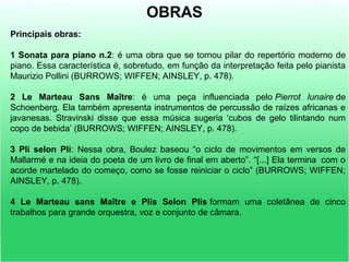 Principais obras:
1 Sonata para piano n.2: é uma obra que se tornou pilar do repertório moderno de
piano. Essa característica é, sobretudo, em função da interpretação feita pelo pianista
Maurizio Pollini (BURROWS; WIFFEN; AINSLEY, p. 478).
2 Le Marteau Sans Maître: é uma peça influenciada pelo Pierrot lunaire de
Schoenberg. Ela também apresenta instrumentos de percussão de raízes africanas e
javanesas. Stravinski disse que essa música sugeria ‘cubos de gelo tilintando num
copo de bebida’ (BURROWS; WIFFEN; AINSLEY, p. 478).
3 Pli selon Pli: Nessa obra, Boulez baseou “o ciclo de movimentos em versos de
Mallarmé e na ideia do poeta de um livro de final em aberto”. “[...] Ela termina com o
acorde martelado do começo, como se fosse reiniciar o ciclo” (BURROWS; WIFFEN;
AINSLEY, p. 478).
4 Le Marteau sans Maître e Plis Selon Plis formam uma coletânea de cinco
trabalhos para grande orquestra, voz e conjunto de câmara.
OBRAS
 