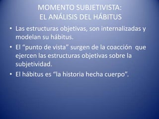 MOMENTO SUBJETIVISTA:
          EL ANÁLISIS DEL HÁBITUS
• Las estructuras objetivas, son internalizadas y
  modelan su hábitus.
• El “punto de vista” surgen de la coacción que
  ejercen las estructuras objetivas sobre la
  subjetividad.
• El hábitus es “la historia hecha cuerpo”.
 