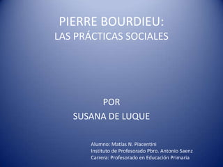 PIERRE BOURDIEU:
LAS PRÁCTICAS SOCIALES




        POR
   SUSANA DE LUQUE

       Alumno: Matías N. Piacentini
       Instituto de Profesorado Pbro. Antonio Saenz
       Carrera: Profesorado en Educación Primaria
 