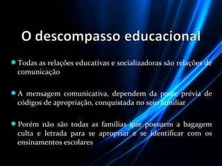 Todas as relações educativas e socializadoras são relações de
comunicação
A mensagem comunicativa, dependem da posse prévia de
códigos de apropriação, conquistada no seio familiar
Porém não são todas as famílias que possuem a bagagem
culta e letrada para se apropriar e se identificar com os
ensinamentos escolares
 