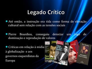 Até então, a instrução era tida como forma de elevação
cultural sem relação com as tensões sociais
Pierre Bourdieu, conseguiu detectar um jogo de
dominação e reprodução de valores
Críticas em relação à mídia,
à globalização e aos
governos esquerdistas da
Europa
 