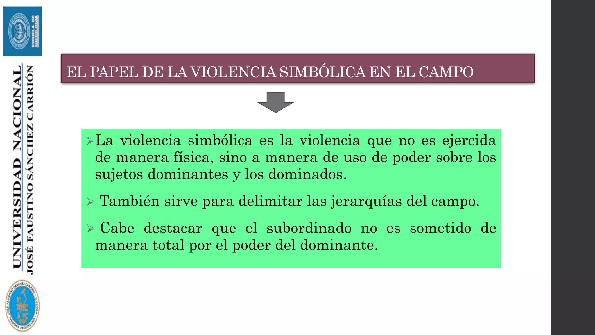 EL PAPEL DE LA VIOLENCIA SIMBÓLICA EN EL CAMPO
La violencia simbólica es la violencia que no es ejercida
de manera física, sino a manera de uso de poder sobre los
sujetos dominantes y los dominados.
 También sirve para delimitar las jerarquías del campo.
 Cabe destacar que el subordinado no es sometido de
manera total por el poder del dominante.
 