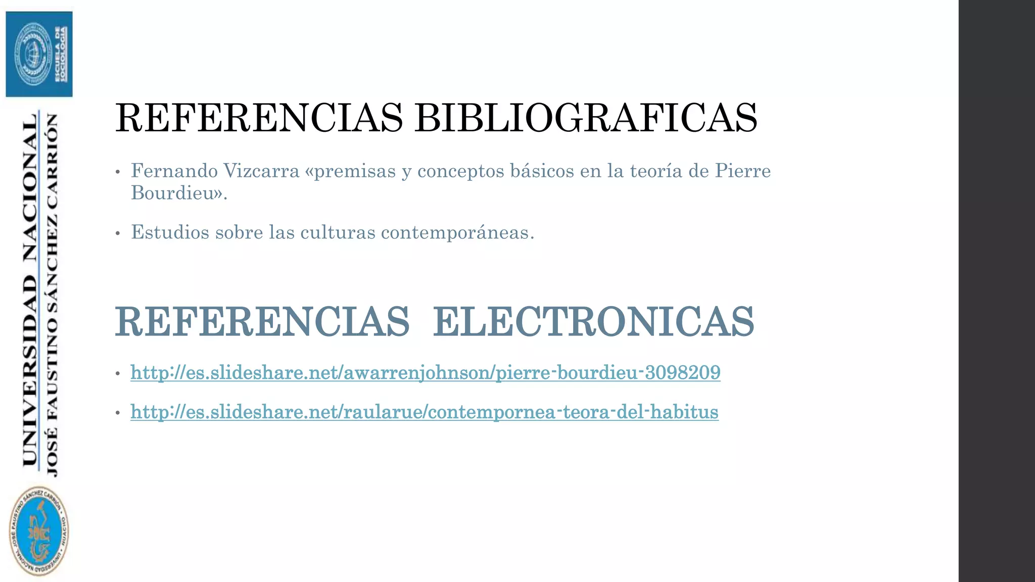 REFERENCIAS BIBLIOGRAFICAS
• Fernando Vizcarra «premisas y conceptos básicos en la teoría de Pierre
Bourdieu».
• Estudios sobre las culturas contemporáneas.
REFERENCIAS ELECTRONICAS
• http://es.slideshare.net/awarrenjohnson/pierre-bourdieu-3098209
• http://es.slideshare.net/raularue/contempornea-teora-del-habitus
 
