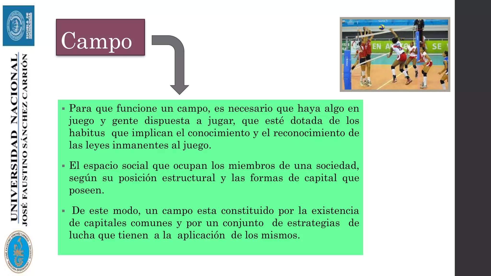 Campo
 Para que funcione un campo, es necesario que haya algo en
juego y gente dispuesta a jugar, que esté dotada de los
habitus que implican el conocimiento y el reconocimiento de
las leyes inmanentes al juego.
 El espacio social que ocupan los miembros de una sociedad,
según su posición estructural y las formas de capital que
poseen.
 De este modo, un campo esta constituido por la existencia
de capitales comunes y por un conjunto de estrategias de
lucha que tienen a la aplicación de los mismos.
 