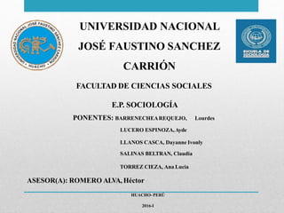 UNIVERSIDAD NACIONAL
JOSÉ FAUSTINO SANCHEZ
CARRIÓN
FACULTAD DE CIENCIAS SOCIALES
Lourdes
E.P. SOCIOLOGÍA
PONENTES: BARRENECHEAREQUEJO,
LUCERO ESPINOZA,Ayde
LLANOS CASCA, Dayanne Ivonly
SALINAS BELTRAN, Claudia
TORREZ CIEZA, Ana Lucia
ASESOR(A): ROMERO ALVA, Héctor
HUACHO- PERÚ
2016-I
 