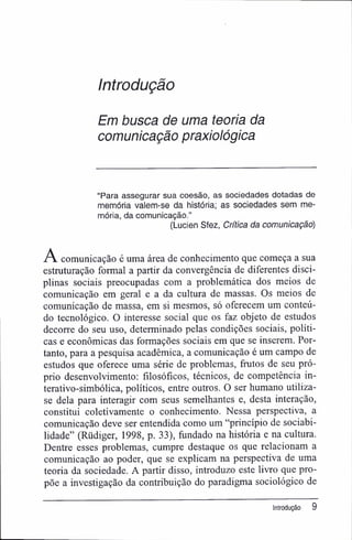 Introdução
Em busca de uma teoria da
comunicação praxiológica
"Para assegurar sua coesão, as sociedades dotadas de
memória valem-se da história; as sociedades sem me-
mória, da comunicação."
(Lucien Sfez, Critica da comunicação)
A comunicação é uma área de conhecimento que começa a sua
estruturação formal a partir da convergência de diferentes disci-
plinas sociais preocupadas com a problemática dos meios de
comunicação em geral e a da cultura de massas. Os meios de
comunicação de massa, em si mesmos, só oferecem um conteú-
do tecnológico. O interesse social que os faz objeto de estudos
decorre do seu uso, determinado pelas condições sociais, políti-
cas e econômicas das formações sociais em que se inserem. Por-
tanto, para a pesquisa acadêmica, a comunicação é um campo de
estudos que oferece uma série de problemas, frutos de seu pró-
prio desenvolvimento: filosóficos, técnicos, de competência in-
terativo-simbólica, políticos, entre outros. O ser humano utiliza-
se dela para interagir com seus semelhantes e, desta interação,
constitui coletivamente o conhecimento. Nessa perspectiva, a
comunicação deve ser entendida como um "princípio de sociabi-
lidade" (Rüdiger, 1998, p. 33), fundado na história e na cultura.
Dentre esses problemas, cumpre destaque os que relacionam a
comunicação ao poder, que se explicam na perspectiva de uma
teoria da sociedade. A partir disso, introduzo este livro que pro-
põe a investigação da contribuição do paradigma sociológico de
Introdução 9
 